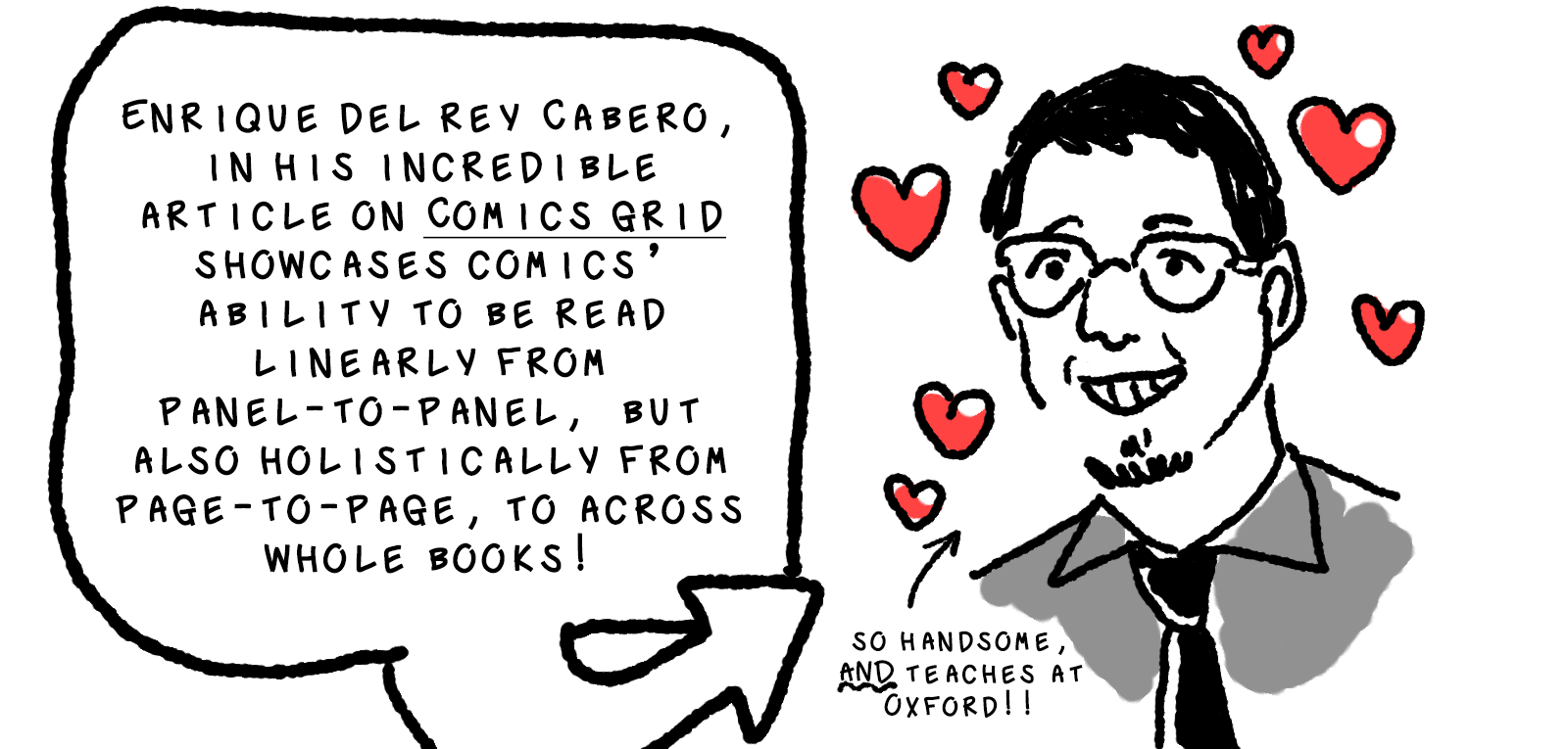 Next wee see a portrait of a grinning young mand with a short goatee, glasses, and short dark hair. He's wearing a collared shirt and tie. There are little red hearts drawn around his face. A big bubble with an arrow pointing towards the figure reads: Enrique del Rey Cabero, in his incredible article on Comics Grid [link], showcases comics' ability to be read linearly from panel-to-panel, but also holistically from page-to-page to across whole books! Another smaller arrow pointed at Del Rey Cabero reads, So handsome, and teaches at Oxford!